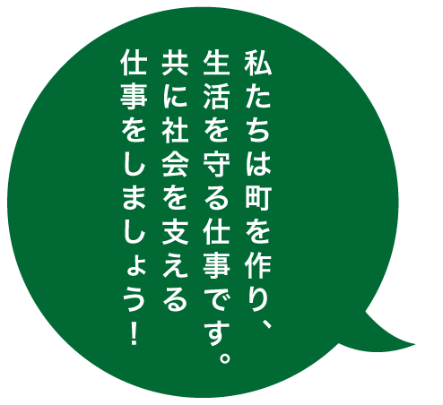 私たちは町を作り、生活を守る仕事です。ともに社会を支える仕事をしましょう！